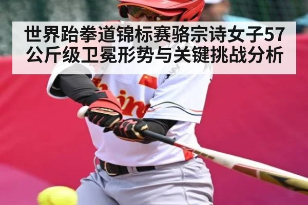 世界跆拳道锦标赛骆宗诗女子57公斤级卫冕形势与关键挑战分析