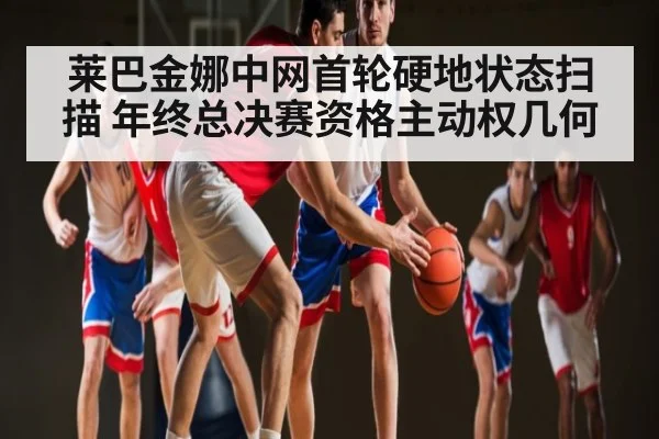 莱巴金娜中网首轮硬地状态扫描 年终总决赛资格主动权几何