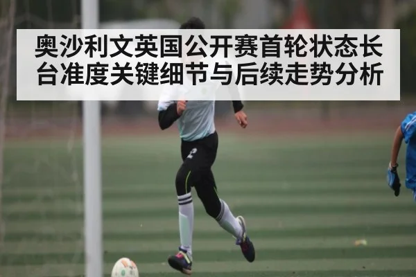 奥沙利文英国公开赛首轮状态长台准度关键细节与后续走势分析